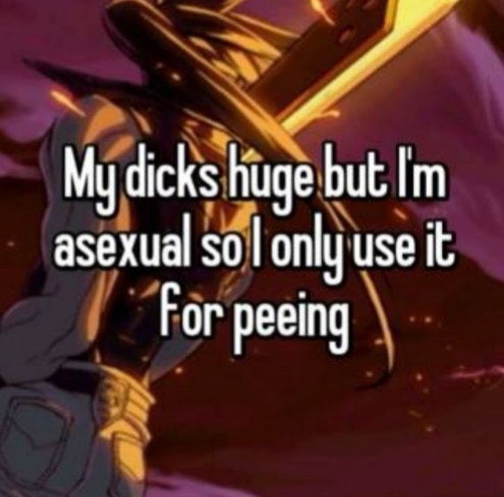 My dicks huge but I'm asexual so I only use it for peeing