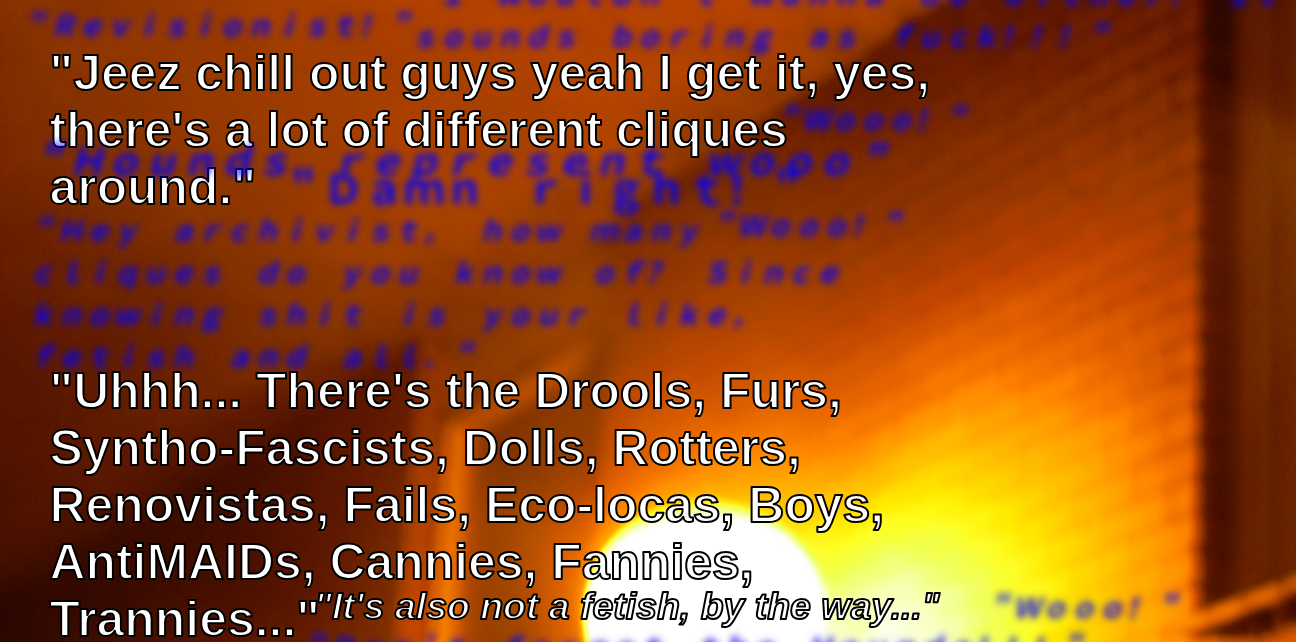 Detail from SFSC:P0. There is blurred text in the background. The foreground text reads: 
      Jeez chill out guys yeah I get it, yes, there's a lot of different cliques around. Uhhh... There's the Drools, Furs, Syntho-Fascists, Dolls, 
      Rotters, Renovistas, Fails, Eco-locas, Boys, AntiMAIDs, Cannies, Fannies, Trannies... It's also not a fetish, by the way...